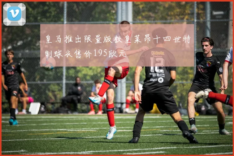 皇马推出限量版教皇莱昂十四世特制球衣售价195欧元