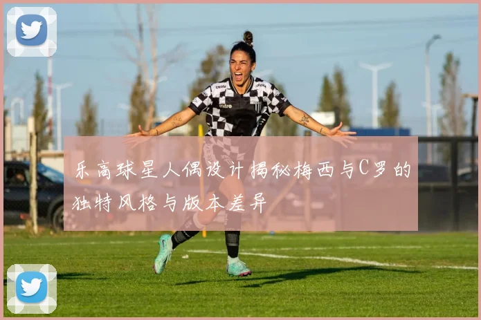 乐高球星人偶设计揭秘梅西与C罗的独特风格与版本差异