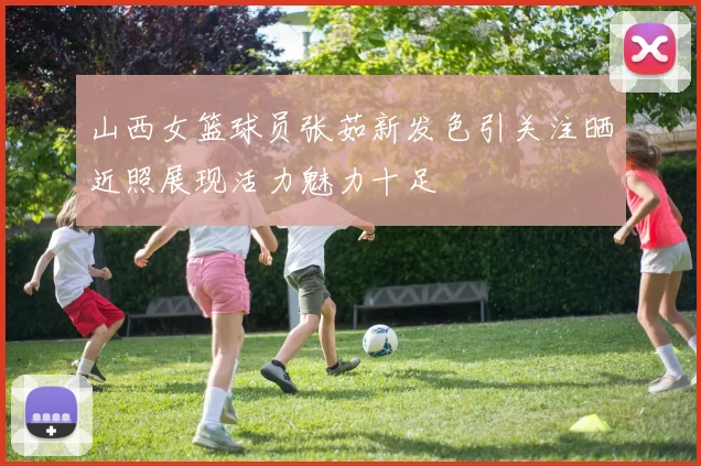 山西女篮球员张茹新发色引关注晒近照展现活力魅力十足