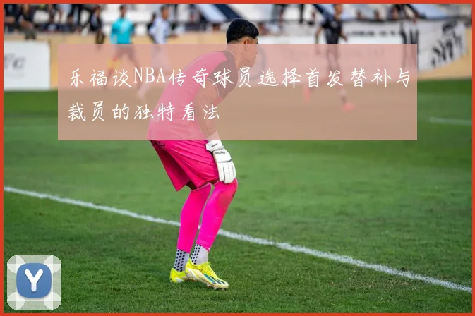 乐福谈NBA传奇球员选择首发替补与裁员的独特看法