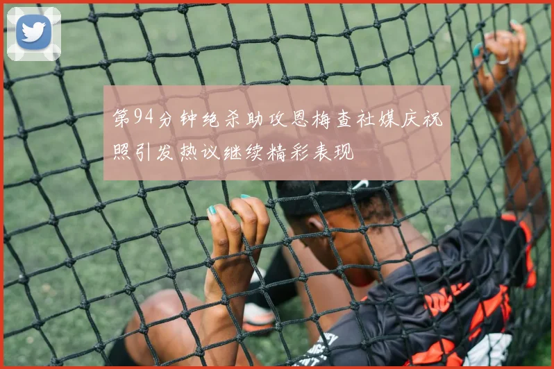 第94分钟绝杀助攻恩梅查社媒庆祝照引发热议继续精彩表现