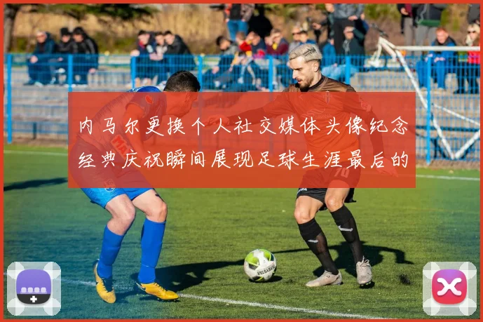 内马尔更换个人社交媒体头像纪念经典庆祝瞬间展现足球生涯最后的辉煌时刻