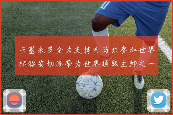 卡塞米罗全力支持内马尔参加世界杯称安切洛蒂为世界顶级主帅之一