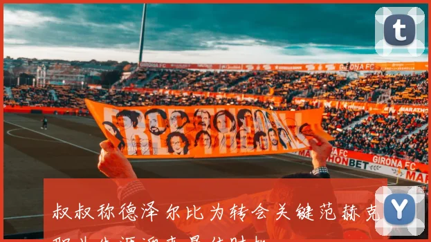 叔叔称德泽尔比为转会关键范赫克职业生涯迎来最佳时机