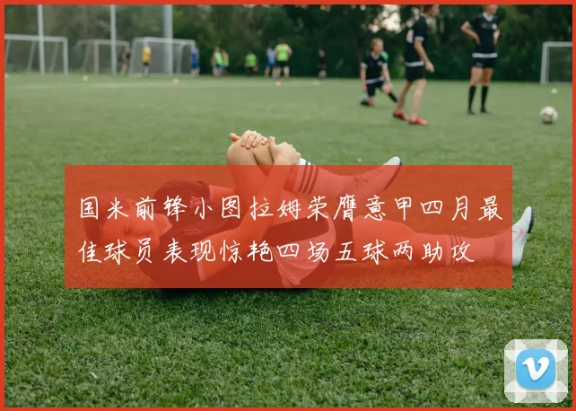 国米前锋小图拉姆荣膺意甲四月最佳球员表现惊艳四场五球两助攻