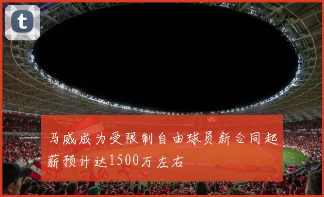 马威成为受限制自由球员新合同起薪预计达1500万左右