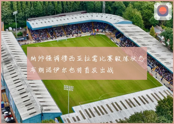 纳帅强调穆西亚拉需比赛锻炼状态布朗诺伊尔也将首发出战