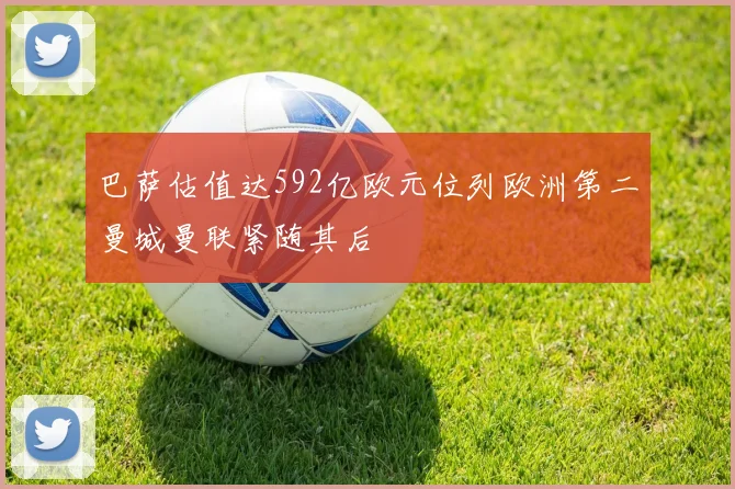 巴萨估值达592亿欧元位列欧洲第二曼城曼联紧随其后