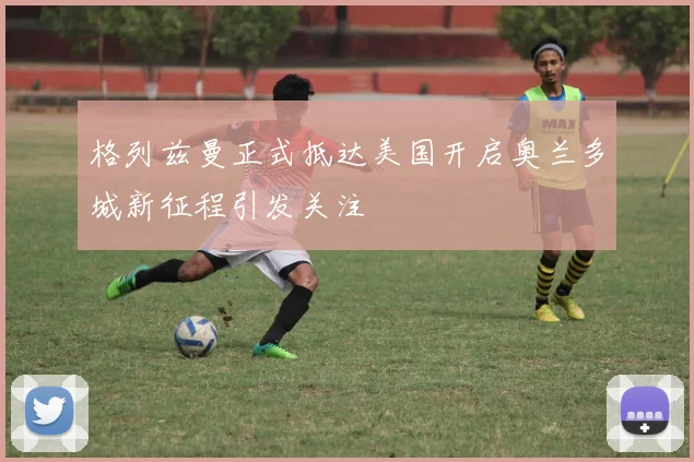 格列兹曼正式抵达美国开启奥兰多城新征程引发关注