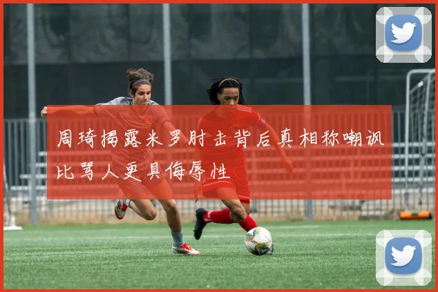 周琦揭露米罗肘击背后真相称嘲讽比骂人更具侮辱性
